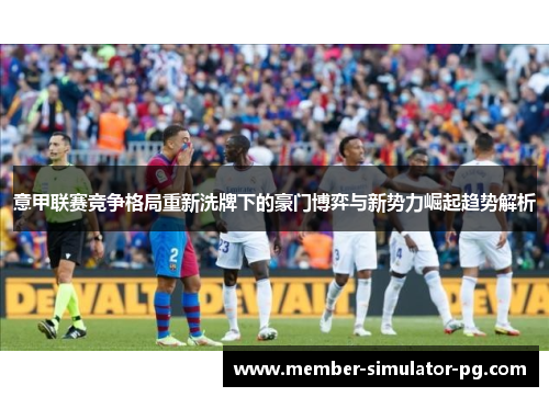 意甲联赛竞争格局重新洗牌下的豪门博弈与新势力崛起趋势解析