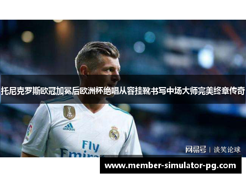 托尼克罗斯欧冠加冕后欧洲杯绝唱从容挂靴书写中场大师完美终章传奇 托尼克罗斯欧冠加冕后欧洲杯绝唱从容挂靴书写中场大师完美终章传奇