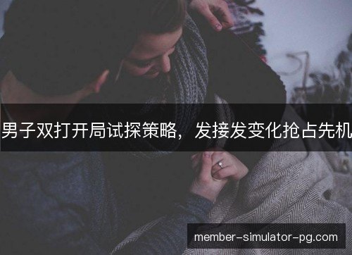 男子双打开局试探策略，发接发变化抢占先机